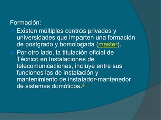 Formación:
 Existen múltiples centros privados y
  universidades que imparten una formación
  de postgrado y homologada (master).
 Por otro lado, la titulación oficial de
  Técnico en Instalaciones de
  telecomunicaciones, incluye entre sus
  funciones las de instalación y
  mantenimiento de instalador-mantenedor
  de sistemas domóticos.4
 