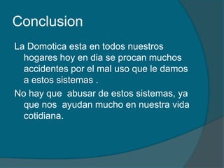 Conclusion
La Domotica esta en todos nuestros
  hogares hoy en dia se procan muchos
  accidentes por el mal uso que le damos
  a estos sistemas .
No hay que abusar de estos sistemas, ya
  que nos ayudan mucho en nuestra vida
  cotidiana.
 