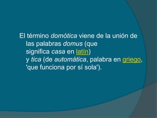El término domótica viene de la unión de
  las palabras domus (que
  significa casa en latín)
  y tica (de automática, palabra en griego,
  'que funciona por sí sola').
 