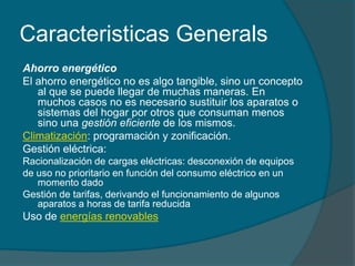 Caracteristicas Generals
Ahorro energético
El ahorro energético no es algo tangible, sino un concepto
   al que se puede llegar de muchas maneras. En
   muchos casos no es necesario sustituir los aparatos o
   sistemas del hogar por otros que consuman menos
   sino una gestión eficiente de los mismos.
Climatización: programación y zonificación.
Gestión eléctrica:
Racionalización de cargas eléctricas: desconexión de equipos
de uso no prioritario en función del consumo eléctrico en un
   momento dado
Gestión de tarifas, derivando el funcionamiento de algunos
   aparatos a horas de tarifa reducida
Uso de energías renovables
 