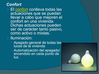 Confort
 El confort conlleva todas las
  actuaciones que se puedan
  llevar a cabo que mejoren el
  confort en una vivienda.
  Dichas actuaciones pueden
  ser de carácter tanto pasivo,
  como activo o mixtas.
 Iluminación:
   Apagado general de todas las
    luces de la vivienda
   Automatización del apagado/
    encendido en cada punto de
    luz.
 