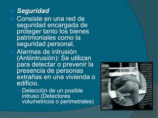  Seguridad
 Consiste en una red de
  seguridad encargada de
  proteger tanto los bienes
  patrimoniales como la
  seguridad personal.
 Alarmas de intrusión
  (Antiintrusión): Se utilizan
  para detectar o prevenir la
  presencia de personas
  extrañas en una vivienda o
  edificio.
     Detección de un posible
     intruso (Detectores
     volumetricos o perimetrales)
 