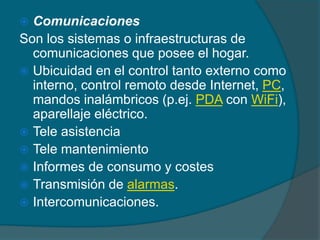  Comunicaciones
Son los sistemas o infraestructuras de
  comunicaciones que posee el hogar.
 Ubicuidad en el control tanto externo como
  interno, control remoto desde Internet, PC,
  mandos inalámbricos (p.ej. PDA con WiFi),
  aparellaje eléctrico.
 Tele asistencia
 Tele mantenimiento
 Informes de consumo y costes
 Transmisión de alarmas.
 Intercomunicaciones.
 