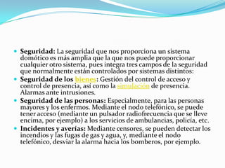  Seguridad: La seguridad que nos proporciona un sistema
  domótico es más amplia que la que nos puede proporcionar
  cualquier otro sistema, pues integra tres campos de la seguridad
  que normalmente están controlados por sistemas distintos:
 Seguridad de los bienes: Gestión del control de acceso y
  control de presencia, así como la simulación de presencia.
  Alarmas ante intrusiones.
 Seguridad de las personas: Especialmente, para las personas
  mayores y los enfermos. Mediante el nodo telefónico, se puede
  tener acceso (mediante un pulsador radiofrecuencia que se lleve
  encima, por ejemplo) a los servicios de ambulancias, policía, etc.
 Incidentes y averías: Mediante censores, se pueden detectar los
  incendios y las fugas de gas y agua, y, mediante el nodo
  telefónico, desviar la alarma hacia los bomberos, por ejemplo.
 