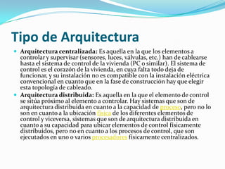 Tipo de Arquitectura
 Arquitectura centralizada: Es aquella en la que los elementos a
  controlar y supervisar (sensores, luces, válvulas, etc.) han de cablearse
  hasta el sistema de control de la vivienda (PC o similar). El sistema de
  control es el corazón de la vivienda, en cuya falta todo deja de
  funcionar, y su instalación no es compatible con la instalación eléctrica
  convencional en cuanto que en la fase de construcción hay que elegir
  esta topología de cableado.
 Arquitectura distribuida: Es aquella en la que el elemento de control
  se sitúa próximo al elemento a controlar. Hay sistemas que son de
  arquitectura distribuida en cuanto a la capacidad de proceso, pero no lo
  son en cuanto a la ubicación física de los diferentes elementos de
  control y viceversa, sistemas que son de arquitectura distribuida en
  cuanto a su capacidad para ubicar elementos de control físicamente
  distribuidos, pero no en cuanto a los procesos de control, que son
  ejecutados en uno o varios procesadores físicamente centralizados.
 