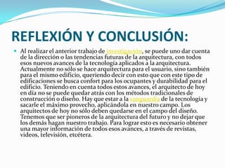 REFLEXIÓN Y CONCLUSIÓN:
 Al realizar el anterior trabajo de investigación, se puede uno dar cuenta
  de la dirección o las tendencias futuras de la arquitectura, con todos
  esos nuevos avances de la tecnología aplicados a la arquitectura.
  Actualmente no sólo se hace arquitectura para el usuario, sino también
  para el mismo edificio, queriendo decir con esto que con este tipo de
  edificaciones se busca confort para los ocupantes y durabilidad para el
  edificio. Teniendo en cuenta todos estos avances, el arquitecto de hoy
  en día no se puede quedar atrás con los métodos tradicionales de
  construcción o diseño. Hay que estar a la vanguardia de la tecnología y
  sacarle el máximo provecho, aplicándola en nuestro campo. Los
  arquitectos de hoy no sólo deben quedarse en el campo del diseño.
  Tenemos que ser pioneros de la arquitectura del futuro y no dejar que
  los demás hagan nuestro trabajo. Para lograr esto es necesario obtener
  una mayor información de todos esos avances, a través de revistas,
  videos, televisión, etcétera.
 