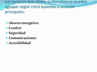 Los servicios que ofrece la domótica se pueden
agrupar según cinco aspectos o ámbitos
principales:

 Ahorro energético
 Confort
 Seguridad
 Comunicaciones
 Accesibilidad
 