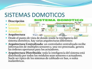 SISTEMAS DOMOTICOS
 Descripción
 Controladores
 Sensores
 Actuadores
 Arquitectura
 Desde el punto de vista de donde reside la inteligencia del
  sistema domótico, hay varias arquitecturas diferentes:
 Arquitectura Centralizada: un controlador centralizado recibe
  información de múltiples sensores y, una vez procesada, genera
  las órdenes oportunas para los actuadores.
 Arquitectura Distribuida: toda la inteligencia del sistema está
  distribuida por todos los módulos sean sensores o actuadores.
  Suele ser típico de los sistemas de cableado en bus, o redes
  inalámbricas.
 