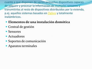 cuanto a que disponen de varios pequeños dispositivos capaces
de adquirir y procesar la información de múltiples sensores y
transmitirlos al resto de dispositivos distribuidos por la vivienda,
p.ej. aquellos sistemas basados en Zigbee y totalmente
inalámbricos.
 Elementos de una instalación domótica
 Central de gestión
 Sensores
 Actuadores
 Soportes de comunicación
 Aparatos terminales
 