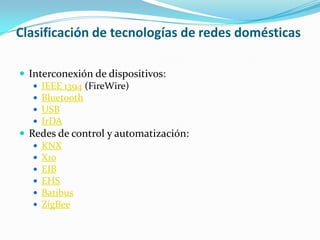 Clasificación de tecnologías de redes domésticas

 Interconexión de dispositivos:
    IEEE 1394 (FireWire)
    Bluetooth
    USB
    IrDA
 Redes de control y automatización:
    KNX
    X10
    EIB
    EHS
    Batibus
    ZigBee
 