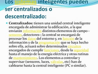Los sistemas inteligentes pueden
ser centralizados o
descentralizado:
 Centralizados: tienen una unidad central inteligente
 encargada de administrar la edificación, a la que
 enviarán información distintos elementos de campo -
 sensores, detectores-; la central se encargará de
 procesar los datos del entorno y, en función de la
 información y de la programación que se haya hecho
 sobre ella, actuará sobre determinados circuitos
 encargados de cumplir funciones, desde la seguridad
 hasta el manejo de la energía eléctrica y otras rutinas
 de mantenimiento. Los elementos a controlar y
 supervisar (sensores, luces, válvulas, etc) han de
 cablearse hasta la central inteligente (PC o similar).
 