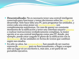  Descentralizado: No es necesario tener una central inteligente
  conectada para funcionar y tomar decisiones sobre las acciones a
  desarrollar. Solo hace falta una PC para programar las unidades, y
  como cada una estas posee un microprocesador son
  completamente autónomas. En caso de querer un constante
  monitoreo de la edificación y tener una interfase usuario-sistema
  o realizar instrucciones verdaderamente complejas, la mejor
  opción sí es una central inteligente como una PC donde, por
  ejemplo, puede estar cargado el plano de la edificación con la
  distribución de las unidades en forma de iconos que cambian
  según sus estados.
 En sólo 50 años, las computadoras han pasado de ser cuartos
  enteros de máquinas para su funcionamiento, a llegar a ocupar
  sólo un lugar en un escritorio o, más aún, a ser parte de un
  portafolio ejecutivo.
 