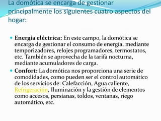 La domótica se encarga de gestionar
principalmente los siguientes cuatro aspectos del
hogar:

 Energía eléctrica: En este campo, la domótica se
  encarga de gestionar el consumo de energía, mediante
  temporizadores, relojes programadores, termostatos,
  etc. También se aprovecha de la tarifa nocturna,
  mediante acumuladores de carga.
 Confort: La domótica nos proporciona una serie de
  comodidades, como pueden ser el control automático
  de los servicios de: Calefacción, Agua caliente,
  Refrigeración, Iluminación y la gestión de elementos
  como accesos, persianas, toldos, ventanas, riego
  automático, etc.
 