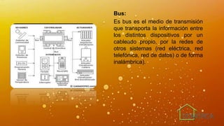 Bus:
Es bus es el medio de transmisión
que transporta la información entre
los distintos dispositivos por un
cableado propio, por la redes de
otros sistemas (red eléctrica, red
telefónica, red de datos) o de forma
inalámbrica).
 