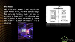 Interface:
Los interfaces refiere a los dispositivos
(pan- tallas, móvil, Internet, conectores) y
los formatos (binario, audio) en que se
muestra la información del sistema para
los usuarios (u otros sistemas) y donde
los mismos pueden interactuar con el
sistema.
 