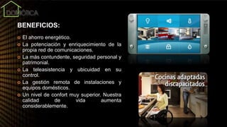 BENEFICIOS:
 El ahorro energético.
 La potenciación y enriquecimiento de la
propia red de comunicaciones.
 La más contundente, seguridad personal y
patrimonial.
 La teleasistencia y ubicuidad en su
control.
 La gestión remota de instalaciones y
equipos domésticos.
 Un nivel de confort muy superior. Nuestra
calidad de vida aumenta
considerablemente.
 
