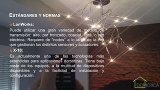 ESTÁNDARES Y NORMAS
 LonWorks:
Puede utilizar una gran variedad de medios de
transmisión: aire, par trenzado, coaxial, fibra, o red
eléctrica. Requiere de "nodos" a lo largo de la red
que gestionan los distintos sensores y actuadores.
 X-10:
Es actualmente una de las tecnologías más
extendidas para aplicaciones domóticas. Tiene bajo
coste de los equipos, a la multitud de dispositivos
disponibles y a la facilidad de instalación y
configuración.
 