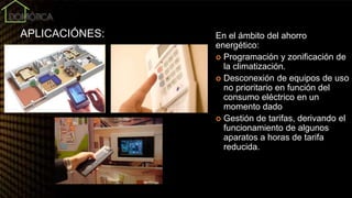 APLICACIÓNES: En el ámbito del ahorro
energético:
 Programación y zonificación de
la climatización.
 Desconexión de equipos de uso
no prioritario en función del
consumo eléctrico en un
momento dado
 Gestión de tarifas, derivando el
funcionamiento de algunos
aparatos a horas de tarifa
reducida.
 
