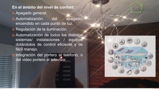 En el ámbito del nivel de confort:
 Apagado general.
 Automatización del apagado/
encendido en cada punto de luz.
 Regulación de la iluminación.
 Automatización de todos los distintos
sistemas/ instalaciones / equipos
dotándolos de control eficiente y de
fácil manejo.
 Integración del portero al teléfono, o
del video portero al televisor.
 