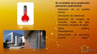En el ámbito de la protección
personal y patrimonial.
 Detección de un posible
intruso.
 Simulación de presencia.
 Detección de conatos de
incendio, fugas de gas,
monóxido, escapes de agua.
 Alerta médica.
Teleasistencia.
 Cerramiento de persianas
puntual y seguro.
 