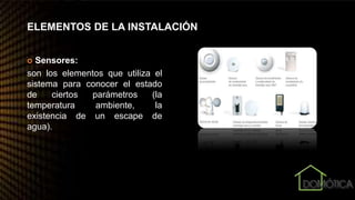 ELEMENTOS DE LA INSTALACIÓN
 Sensores:
son los elementos que utiliza el
sistema para conocer el estado
de ciertos parámetros (la
temperatura ambiente, la
existencia de un escape de
agua).
 