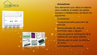 Actuadores:
Son elementos que utiliza el sistema
para modificar el estado de ciertos
equipos e instalaciones, se tienen los
siguientes:
 Contactores
 Contactores/relés para base de
enchufe.
 Electroválvulas de corte de
suministro (gas y aguas).
 Válvulas para la zonificación de la
calefacción por agua caliente.
 Sirenas para el aviso de alarmas
en curso.
 Motorización cerramientos.
 