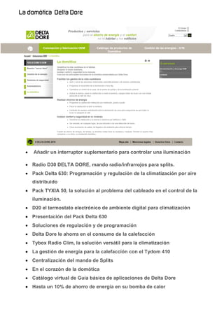    Añadir un interruptor suplementario para controlar una iluminación

 Radio D30 DELTA DORE, mando radio/infrarrojos para splits.
 Pack Delta 630: Programación y regulación de la climatización por aire
    distribuido
 Pack TYXIA 50, la solución al problema del cableado en el control de la
    iluminación.
 D20 el termostato electrónico de ambiente digital para climatización
 Presentación del Pack Delta 630
 Soluciones de regulación y de programación
 Delta Dore le ahorra en el consumo de la calefacción
 Tybox Radio Clim, la solución versátil para la climatización
 La gestión de energía para la calefacción con el Tydom 410
 Centralización del mando de Splits
 En el corazón de la domótica
 Catálogo virtual de Guía básica de aplicaciones de Delta Dore
 Hasta un 10% de ahorro de energía en su bomba de calor
 