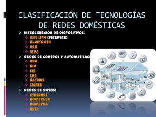 CLASIFICACIÓN DE TECNOLOGÍAS
    DE REDES DOMÉSTICAS
 Interconexión de dispositivos:
    IEEE 1394 (FireWire)
    Bluetooth
    USB
    IrDA
 Redes de control y automatización:
   KNX
   X10
   EIB
   EHS
   Batibus
   ZigBee
 Redes de datos:
   Ethernet
   Homeplug
    HomePNA
    Wifi
 