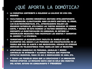 ¿QUÉ APORTA LA DOMÓTICA?
 La domótica contribuye a mejorar la calidad de vida del
  usuario:
 Facilitando el ahorro energético: gestiona inteligentemente
  la iluminación, climatización, agua caliente sanitaria, el riego,
  los electrodomésticos, etc., aprovechando mejor los
  recursos naturales, utilizando las tarifas horarias de menor
  coste, y reduce de esta manera la factura energética. Además,
  mediante la monitorización de consumos, se obtiene la
  información necesaria para modificar los hábitos y aumentar
  el ahorro y la eficiencia.
 Fomentando la accesibilidad: facilita el manejo de los
  elementos del hogar a las personas con discapacidades de la
  forma que más se ajuste a sus necesidades, además de ofrecer
  servicios de teleasistencia para aquellos que lo necesiten.
 Aportando seguridad de personas, animales y bienes:
  controles de intrusión y alarmas técnicas que permiten
  detectar incendios, fugas de gas o inundaciones de agua, etc.
 Y todas las posibles ideas que la creatividad y la innovación
  puedan aportar. Lo indicado hasta aquí es sólo una muestra
  del actual estado de conocimiento y progreso
 
