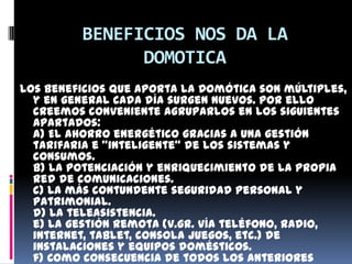 BENEFICIOS NOS DA LA
               DOMOTICA
Los beneficios que aporta la Domótica son múltiples,
  y en general cada día surgen nuevos. Por ello
  creemos conveniente agruparlos en los siguientes
  apartados:
  a) El ahorro energético gracias a una gestión
  tarifaria e "inteligente" de los sistemas y
  consumos.
  b) La potenciación y enriquecimiento de la propia
  red de comunicaciones.
  c) La más contundente seguridad personal y
  patrimonial.
  d) La teleasistencia.
  e) La gestión remota (v.gr. vía teléfono, radio,
  internet, tablet, consola juegos, etc.) de
  instalaciones y equipos domésticos.
  f) Como consecuencia de todos los anteriores
 