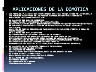 APLICACIONES DE LA DOMÓTICA
   Las posibles aplicaciones son innumerables dadas las posibilidades de la Domótica y
    las posibles necesidades de los propios usuarios, por ello trataremos de
    agruparlas en algunas comunes. Son:
   En el ámbito del ahorro energético.
    a) Programación y zonificación de la climatización.
    b) Racionalización de cargas eléctricas: desconexión de equipos de uso no prioritario
    en función del consumo eléctrico en un momento dado. Reduce la potencia
    contratada.
    c) Gestión de tarifas, derivando el funcionamiento de algunos aparatos a horas de
    tarifa reducida.
    En el ámbito del nivel de confort.
    a) Apagado general de todas las luces de la vivienda.
    b) Automatización del apagado/ encendido en cada punto de luz.
    c) Regulación de la iluminación según el nivel de luminosidad ambiente.
    d) Automatización de todos los distintos sistemas/ instalaciones / equipos
    dotándolos de control eficiente y de fácil manejo.
    e) Integración del portero al teléfono, o del videoportero al televisor.
   En el ámbito de la protección personal y patrimonial.
    a) Detección de un posible intruso.
    b) Simulación de presencia.
    c) Detección de conatos de incendio, fugas de gas, escapes de agua.
    d) Alerta médica. Teleasistencia.
    e) Cerramiento de persianas puntual y seguro.
   En el ámbito de las comunicaciones.
    a) control remoto.
    b) Transmisión de alarmas.
    c) Intercomunicaciones.
 