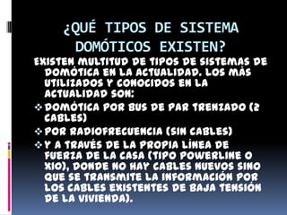¿QUÉ TIPOS DE SISTEMA
      DOMÓTICOS EXISTEN?
Existen multitud de tipos de sistemas de
  domótica en la actualidad. Los más
  utilizados y conocidos en la
  actualidad son:
 domótica por bus de par trenzado (2
  cables)
 por radiofrecuencia (sin cables)
 y a través de la propia línea de
  fuerza de la casa (tipo powerline o
  X10), donde no hay cables nuevos sino
  que se transmite la información por
  los cables existentes de baja tensión
  de la vivienda).
 