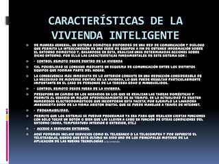CARACTERÍSTICAS DE LA
            VIVIENDA INTELIGENTE
   De manera general, un sistema domótico dispondrá de una red de comunicación y diálogo
    que permita la interconexión de una serie de equipos a fin de obtener información sobre
    el entorno doméstico y, basándose en ésta, realizar unas determinadas acciones sobre
    dicho entorno. Por ello las características fundamentales de este sistema son :
   · Control remoto desde dentro de la vivienda
   Tal posibilidad se consigue mediante un esquema de comunicación entre los distintos
    equipos que forman parte del hogar.
   La consecuencia más inmediata de lo anterior consiste en una reducción considerable de
    la necesidad de moverse dentro de la vivienda, lo que puede resultar particularmente
    importante en el caso de personas de la tercera edad o minusválidos.
   · Control remoto desde fuera de la vivienda.
   Presupone un cambio en los horarios en los que se realizan las tareas domésticas y
    permite al usuario un mejor aprovechamiento de su tiempo. En la actualidad ya existen
    numerosos electrodomésticos que incorporan esta faceta; por ejemplo la lavadora
    Margherita 2000 de la firma Ariston Digital que se puede manejar a través de Internet.
   · Progamabilidad.
   Permite que los sistemas se puedan programar ya sea para que realicen ciertas funciones
    con sólo tocar un botón o bien que las lleven a cabo en función de otras condiciones del
    entorno (hora, temperatura interior o exterior, etc.)
   · Acceso a servicios externos.
   Aquí podemos incluir servicios como el telebanco o la telecompra y por supuesto el
    teletrabajo, siendo que este último ha sido uno de los principales motivos de la
    aplicación de las nuevas tecnologías a la vivienda
 