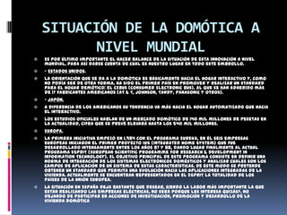 SITUACIÓN DE LA DOMÓTICA A
          NIVEL MUNDIAL
   Es por último importante el hacer balance de la situación de esta innovación a nivel
    mundial, para así darse cuenta de cual es nuestro lugar en todo este embrollo.
   - Estados Unidos.
   La orientación que se da a la domótica es básicamente hacia el hogar interactivo y, como
    no podía ser de otra forma, ha sido el primer país en promover y realizar un standard
    para el hogar demótico: el CEBus (Consumer Electronic Bus), al que se han adherido más
    de 17 fabricantes americanos (AT & T, Johnson, Tandy, Panasonic y otros).
   - Japón.
   A diferencia de los americanos su tendencia va más hacia el hogar automatizado que hacia
    el interactivo.
   Los estudios oficiales hablan de un mercado domótico de 140 mil millones de pesetas en
    la actualidad, cifra que se prevé elevará hasta los 540 mil millones.
   Europa.
   La primera iniciativa empezó en 1.984 con el programa Eureka, en él seis empresas
    europeas iniciaron el primer proyecto IHS (Integrated Home System) que fue
    desarrollado intensamente entre los años 87 y 88, dando lugar finalmente al actual
    programa ESPRIT (European Scientific Programme for Research & Development in
    Information Technology). El objetivo principal de este programa consiste en definir una
    norma de integración de los sistemas electrónicos domésticos y analizar cuales son los
    campos de aplicación de un sistema de estas características. De este modo se pretende
    obtener un standard que permita una evolución hacia las aplicaciones integradas de la
    vivienda. Actualmente se encuentran representados en el ESPRIT la totalidad de los
    países de la Unión Europea.
   La situación en España deja bastante que desear, siendo la labor más importante la que
    están realizando las empresas eléctricas, no será porque les interesa quizás?, no
    dejando de participar en acciones de investigación, promoción y desarrollo de la
    vivienda domótica
 