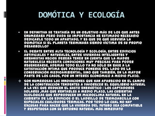 DOMÓTICA Y ECOLOGÍA
 En definitiva se trataría de un objetivo más de los que antes
  enumeraba pero dada su importancia he estimado necesario
  dedicarle todo un apartado, y es que de qué serviría la
  domótica si el planeta terminara siendo víctima de su propio
  desarrollo?
 El debate entre alta tecnología y ecología, entre edificios
  artificiales y naturales, entre viviendas inteligentes y
  urbanistas necios deberá tener en cuenta que la madre
  naturaleza necesita condiciones muy precisas para poder
  regenerarse. Además todo ello ya no sólo en base a la
  satisfacción íntima que produce ponerse del lado de la
  conservación medioambiental, sino que también, en la mayor
  parte de los casos, por un interés económico a medio plazo.
 Son numerosas las innovaciones que han aparecido en el campo
  de la construcción tendentes a favorecer el equilibrio natural
  a la vez que reducen el gasto energético : los captadores
  solares ,más que rentables a medio plazo, las cubiertas
  ecológicas que reproducen un microclima natural en la
  cubierta de los edificios o el ladrillo de termoarcilla con
  especiales cualidades térmicas. Por todo lo cual no hay
  excusas para hacer que la vivienda del futuro sea compatible
  y respetuosa con su entorno natural más inmediato
 
