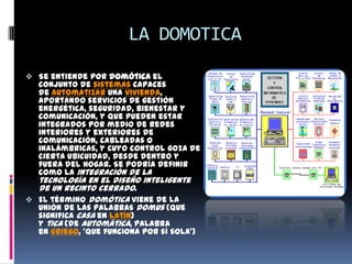 LA DOMOTICA

 Se entiende por domótica el
  conjunto de sistemas capaces
  de automatizar una vivienda,
  aportando servicios de gestión
  energética, seguridad, bienestar y
  comunicación, y que pueden estar
  integrados por medio de redes
  interiores y exteriores de
  comunicación, cableadas o
  inalámbricas, y cuyo control goza de
  cierta ubicuidad, desde dentro y
  fuera del hogar. Se podría definir
  como la integración de la
  tecnología en el diseño inteligente
  de un recinto cerrado.
 El término domótica viene de la
  unión de las palabras domus (que
  significa casa en latín)
  y tica (de automática, palabra
  en griego, 'que funciona por sí sola')
 