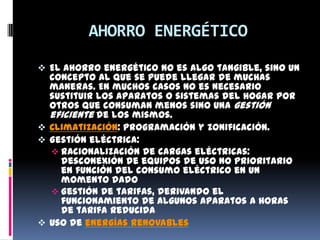 AHORRO ENERGÉTICO
 El ahorro energético no es algo tangible, sino un
  concepto al que se puede llegar de muchas
  maneras. En muchos casos no es necesario
  sustituir los aparatos o sistemas del hogar por
  otros que consuman menos sino una gestión
  eficiente de los mismos.
 Climatización: programación y zonificación.
 Gestión eléctrica:
   Racionalización de cargas eléctricas:
    desconexión de equipos de uso no prioritario
    en función del consumo eléctrico en un
    momento dado
   Gestión de tarifas, derivando el
    funcionamiento de algunos aparatos a horas
    de tarifa reducida
 Uso de energías renovables
 