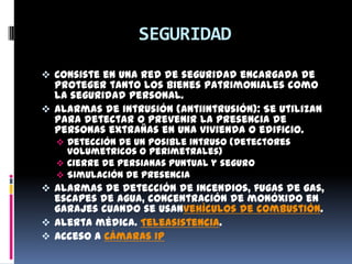 SEGURIDAD
 Consiste en una red de seguridad encargada de
  proteger tanto los bienes patrimoniales como
  la seguridad personal.
 Alarmas de intrusión (Antiintrusión): Se utilizan
  para detectar o prevenir la presencia de
  personas extrañas en una vivienda o edificio.
   Detección de un posible intruso (Detectores
    volumetricos o perimetrales)
   Cierre de persianas puntual y seguro
   Simulación de presencia
 Alarmas de detección de incendios, fugas de gas,
  escapes de agua, concentración de monóxido en
  garajes cuando se usanvehículos de combustión.
 Alerta médica. Teleasistencia.
 Acceso a Cámaras IP
 