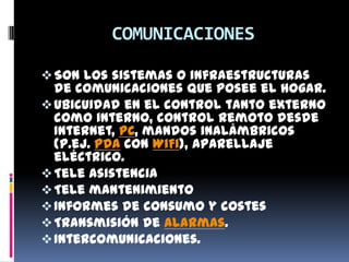 COMUNICACIONES

 Son los sistemas o infraestructuras
  de comunicaciones que posee el hogar.
 Ubicuidad en el control tanto externo
  como interno, control remoto desde
  Internet, PC, mandos inalámbricos
  (p.ej. PDA con WiFi), aparellaje
  eléctrico.
 Tele asistencia
 Tele mantenimiento
 Informes de consumo y costes
 Transmisión de alarmas.
 Intercomunicaciones.
 