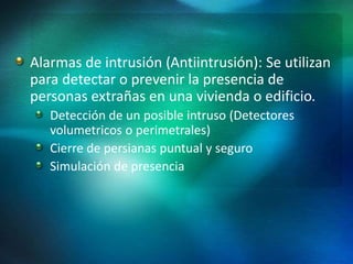 Alarmas de intrusión (Antiintrusión): Se utilizan
para detectar o prevenir la presencia de
personas extrañas en una vivienda o edificio.
Detección de un posible intruso (Detectores
volumetricos o perimetrales)
Cierre de persianas puntual y seguro
Simulación de presencia
 