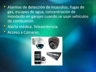 Alarmas de detección de incendios, fugas de
gas, escapes de agua, concentración de
monóxido en garajes cuando se usan vehículos
de combustión.
Alerta médica. Teleasistencia.
Acceso a Cámaras.
 