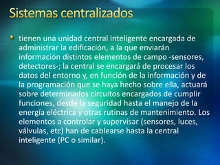 tienen una unidad central inteligente encargada de
administrar la edificación, a la que enviarán
información distintos elementos de campo -sensores,
detectores-; la central se encargará de procesar los
datos del entorno y, en función de la información y de
la programación que se haya hecho sobre ella, actuará
sobre determinados circuitos encargados de cumplir
funciones, desde la seguridad hasta el manejo de la
energía eléctrica y otras rutinas de mantenimiento. Los
elementos a controlar y supervisar (sensores, luces,
válvulas, etc) han de cablearse hasta la central
inteligente (PC o similar).
 