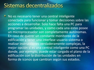 No es necesario tener una central inteligente
conectada para funcionar y tomar decisiones sobre las
acciones a desarrollar. Solo hace falta una PC para
programar las unidades, y como cada una estas posee
un microprocesador son completamente autónomas.
En caso de querer un constante monitoreo de la
edificación y tener una interfase usuario-sistema o
realizar instrucciones verdaderamente complejas, la
mejor opción sí es una central inteligente como una PC
donde, por ejemplo, puede estar cargado el plano de la
edificación con la distribución de las unidades en
forma de iconos que cambian según sus estados.
 