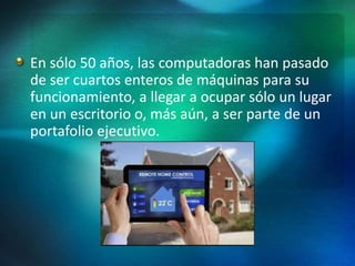 En sólo 50 años, las computadoras han pasado
de ser cuartos enteros de máquinas para su
funcionamiento, a llegar a ocupar sólo un lugar
en un escritorio o, más aún, a ser parte de un
portafolio ejecutivo.
 