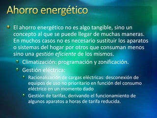El ahorro energético no es algo tangible, sino un
concepto al que se puede llegar de muchas maneras.
En muchos casos no es necesario sustituir los aparatos
o sistemas del hogar por otros que consuman menos
sino una gestión eficiente de los mismos.
Climatización: programación y zonificación.
Gestión eléctrica:
Racionalización de cargas eléctricas: desconexión de
equipos de uso no prioritario en función del consumo
eléctrico en un momento dado
Gestión de tarifas, derivando el funcionamiento de
algunos aparatos a horas de tarifa reducida.
 