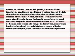 L’accés de la dona, des de ben petita, a l’educació en
igualtat de condicions que l’home li estava barrat. De fet,
el nombre de nines matriculades a les escoles era molt
inferior al dels nins. A més, els nins i les nines estaven
separats a l’escola, ja que l’educació que rebien els uns i
les altres responia a dos models diferents. Així, les noies
dedicaven més temps a la religió i a les labors, mentre que
les disciplines intel lectuals bàsiques, com ara llegir,·
escriure i comptar, eren tractades de manera superficial
 