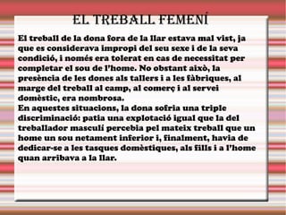 eL treBaLL feMenÍ
El treball de la dona fora de la llar estava mal vist, ja
que es considerava impropi del seu sexe i de la seva
condició, i només era tolerat en cas de necessitat per
completar el sou de l’home. No obstant això, la
presència de les dones als tallers i a les fàbriques, al
marge del treball al camp, al comerç i al servei
domèstic, era nombrosa.
En aquestes situacions, la dona sofria una triple
discriminació: patia una explotació igual que la del
treballador masculí percebia pel mateix treball que un
home un sou netament inferior i, finalment, havia de
dedicar-se a les tasques domèstiques, als fills i a l’home
quan arribava a la llar.
 
