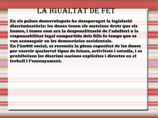 En els països desenvolupats ha desaparegut la legislació
discriminatòria: les dones tenen els mateixos drets que els
homes, i temes com ara la despenalització de l’adulteri o la
responsabilitat legal compartida dels fills fa temps que es
van aconseguir en les democràcies occidentals.
En l’àmbit social, es reconeix la plena capacitat de les dones
per exercir qualsevol tipus de feines, activitats i estudis, i es
prohibeixen les discrimi nacions explícites i directes en el
treball i l’ensenyament.
La iguaLtat de fet
 