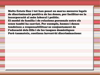 Molts Estats fins i tot han posat en marxa mesures legals
de discriminació positiva de les dones, per facilitar-ne la
incorporació al món laboral i polític.
El model de família i de relacions personals entre els
sexes també ha canviat. Per exemple, homes i dones
tendeixen a responsabilitzar-se conjuntament de
l’educació dels fills i de les tasques domèstiques
Però tanmateix, continua havent-hi discriminacions:
 