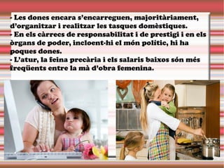 - Les dones encara s’encarreguen, majoritàriament,
d’organitzar i realitzar les tasques domèstiques.
- En els càrrecs de responsabilitat i de prestigi i en els
òrgans de poder, incloent-hi el món polític, hi ha
poques dones.
- L’atur, la feina precària i els salaris baixos són més
freqüents entre la mà d’obra femenina.
 